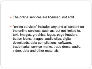  The online services are licensed, not sold
 "online services" includes any and all content on
the online services, such as, but not limited to,
text, images, graphics, logos, page headers,
button icons, images, audio clips, digital
downloads, data compilations, software,
trademarks, service marks, trade dress, audio,
video, data and other materials
 