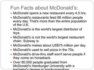 Fun Facts about McDonald’s:
 McDonald opens a new restaurant every 4.5 hrs.
 McDonald's restaurants feed 68 million people
every day. That's more than the entire population
of the U.K.
 McDonald's is the world's largest distributor of
toys.
 McDonald's is not the world's largest restaurant
chain. Subway is.
 McDonald's makes about US$75 million per day.
 McDonald's used to sell pizza in the 70s.
 McDonald's drive-thru staff won't serve people if
they come on horseback.
 Over 80,000 people graduated from
McDonald's Hamburger University with a
 