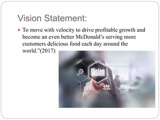 Vision Statement:
 To move with velocity to drive profitable growth and
become an even better McDonald’s serving more
customers delicious food each day around the
world.”(2017)
 