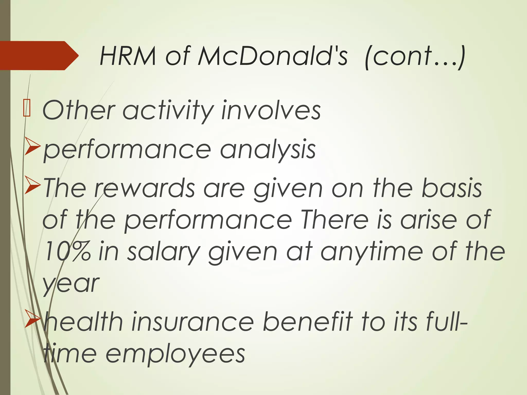 HRM of McDonald's (cont…)
 Other activity involves
performance analysis
The rewards are given on the basis
of the performance There is arise of
10% in salary given at anytime of the
year
health insurance benefit to its full-
time employees
 