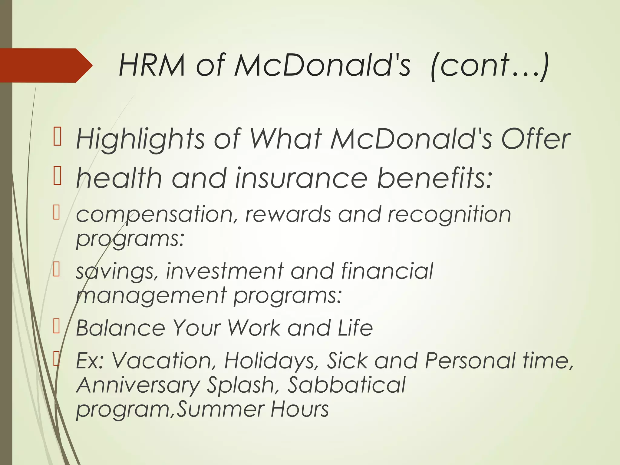 HRM of McDonald's (cont…)
 Highlights of What McDonald's Offer
 health and insurance benefits:
 compensation, rewards and recognition
programs:
 savings, investment and financial
management programs:
 Balance Your Work and Life
 Ex: Vacation, Holidays, Sick and Personal time,
Anniversary Splash, Sabbatical
program,Summer Hours
 