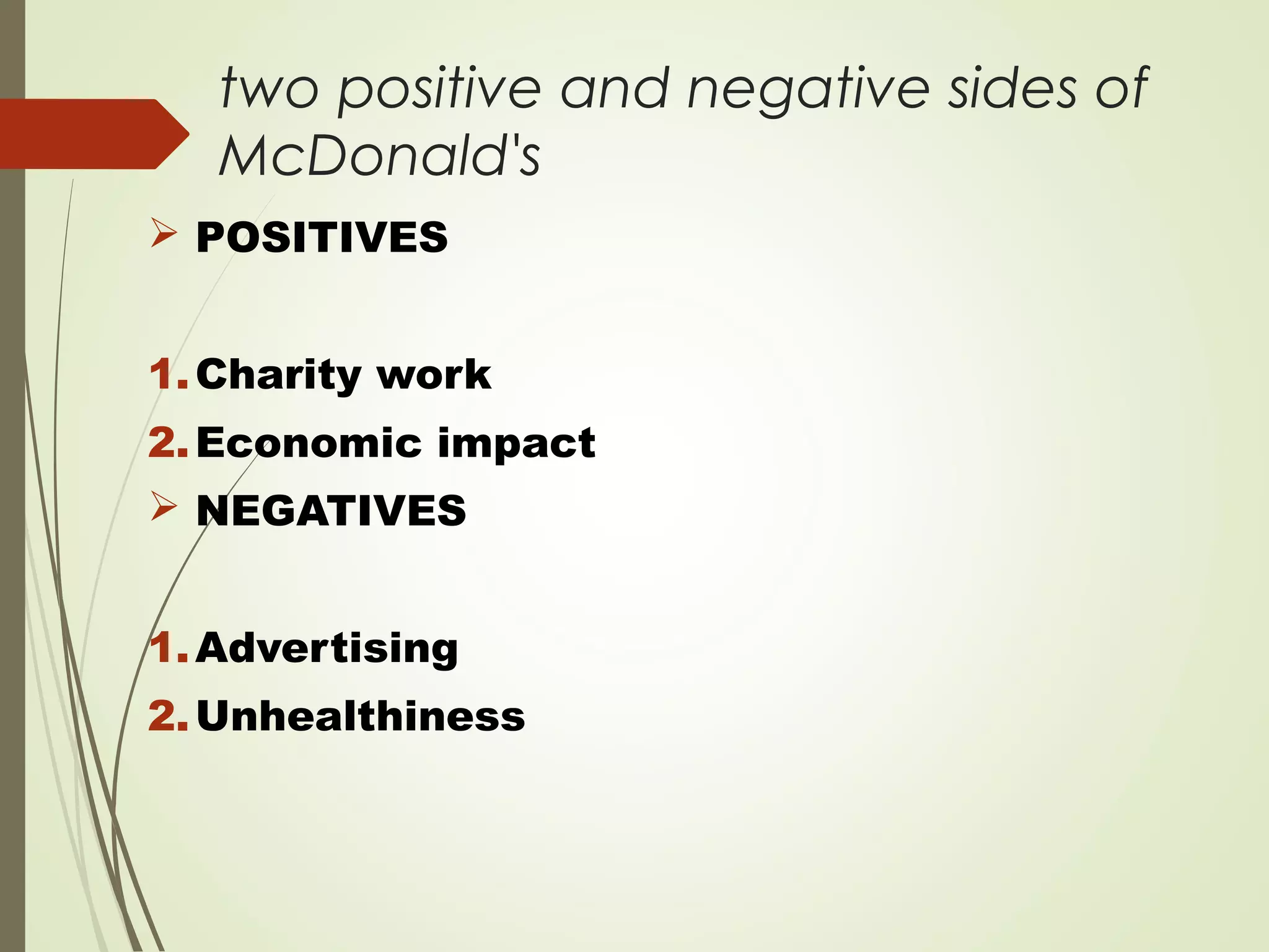 two positive and negative sides of
McDonald's
 POSITIVES
1.Charity work
2.Economic impact
 NEGATIVES
1.Advertising
2.Unhealthiness
 