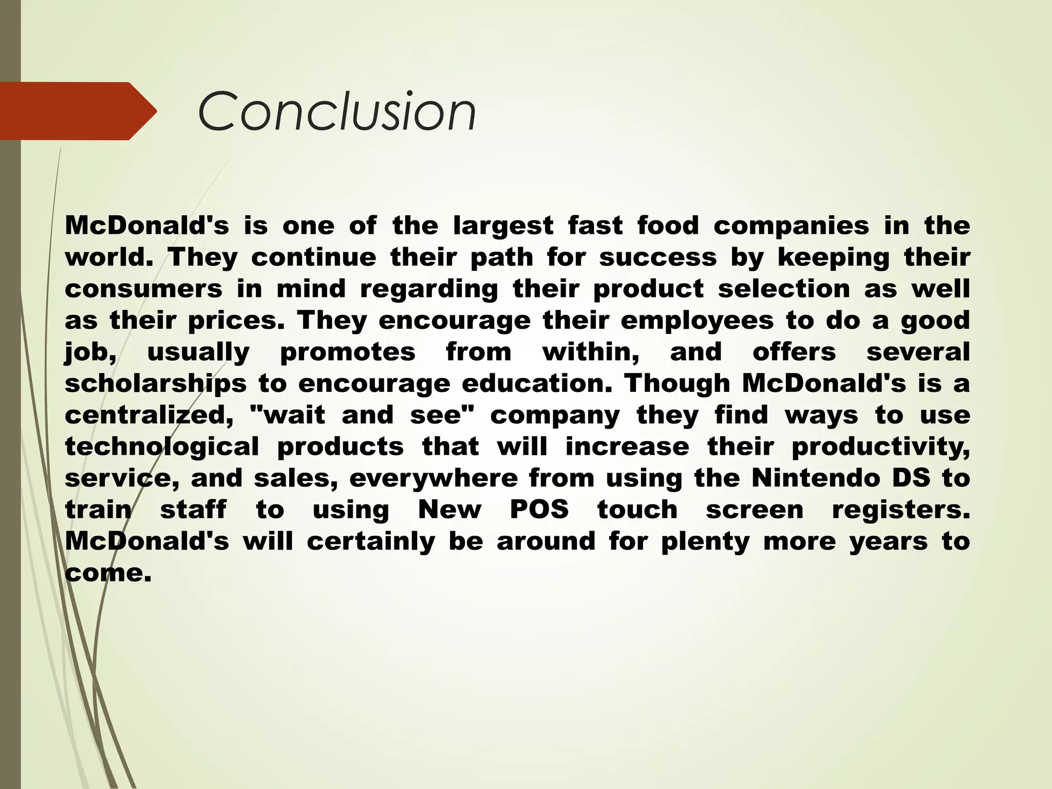 Conclusion
McDonald's is one of the largest fast food companies in the
world. They continue their path for success by keeping their
consumers in mind regarding their product selection as well
as their prices. They encourage their employees to do a good
job, usually promotes from within, and offers several
scholarships to encourage education. Though McDonald's is a
centralized, "wait and see" company they find ways to use
technological products that will increase their productivity,
service, and sales, everywhere from using the Nintendo DS to
train staff to using New POS touch screen registers.
McDonald's will certainly be around for plenty more years to
come.
 