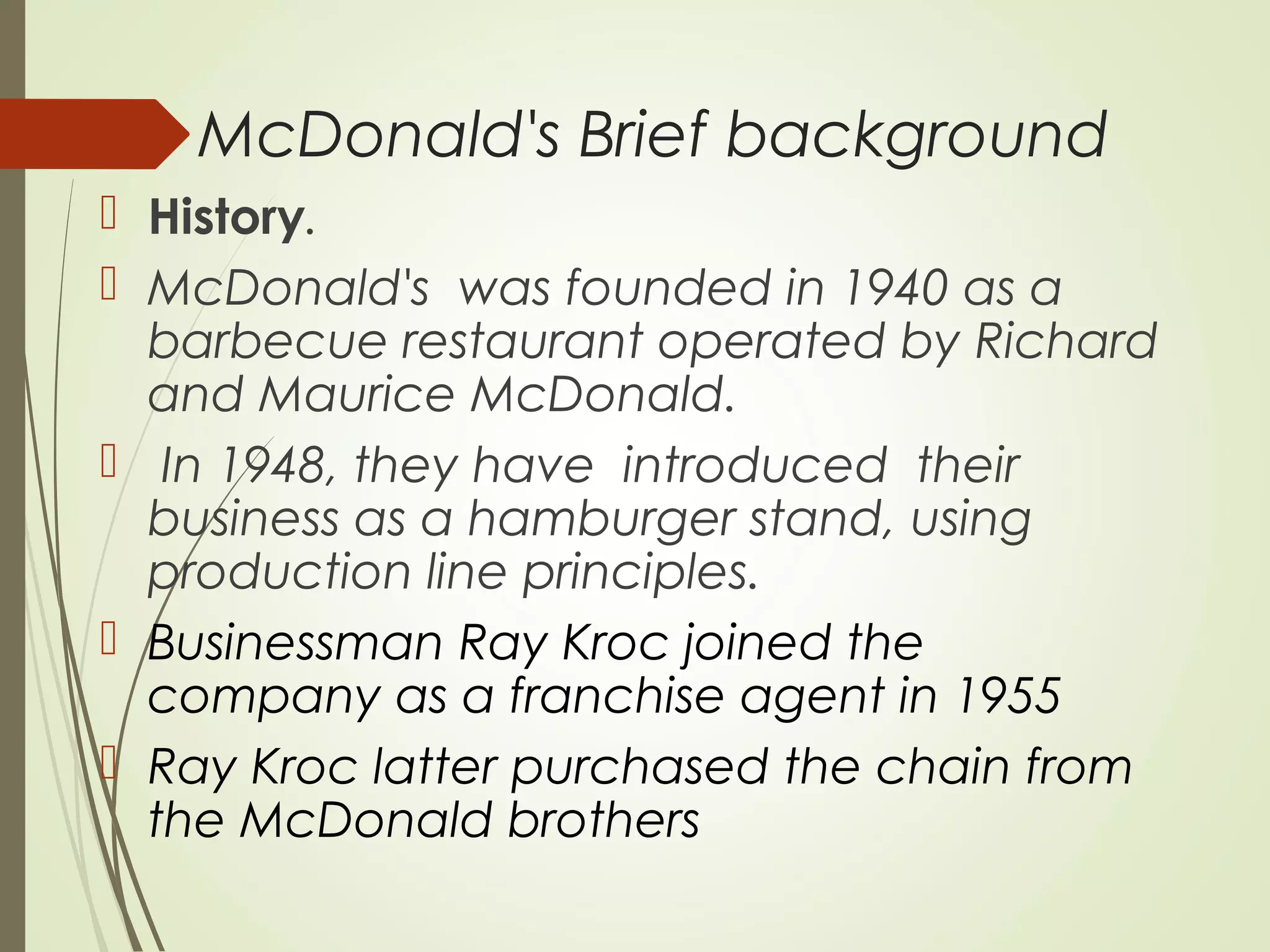 McDonald's Brief background
 History.
 McDonald's was founded in 1940 as a
barbecue restaurant operated by Richard
and Maurice McDonald.
 In 1948, they have introduced their
business as a hamburger stand, using
production line principles.
 Businessman Ray Kroc joined the
company as a franchise agent in 1955
 Ray Kroc latter purchased the chain from
the McDonald brothers
 
