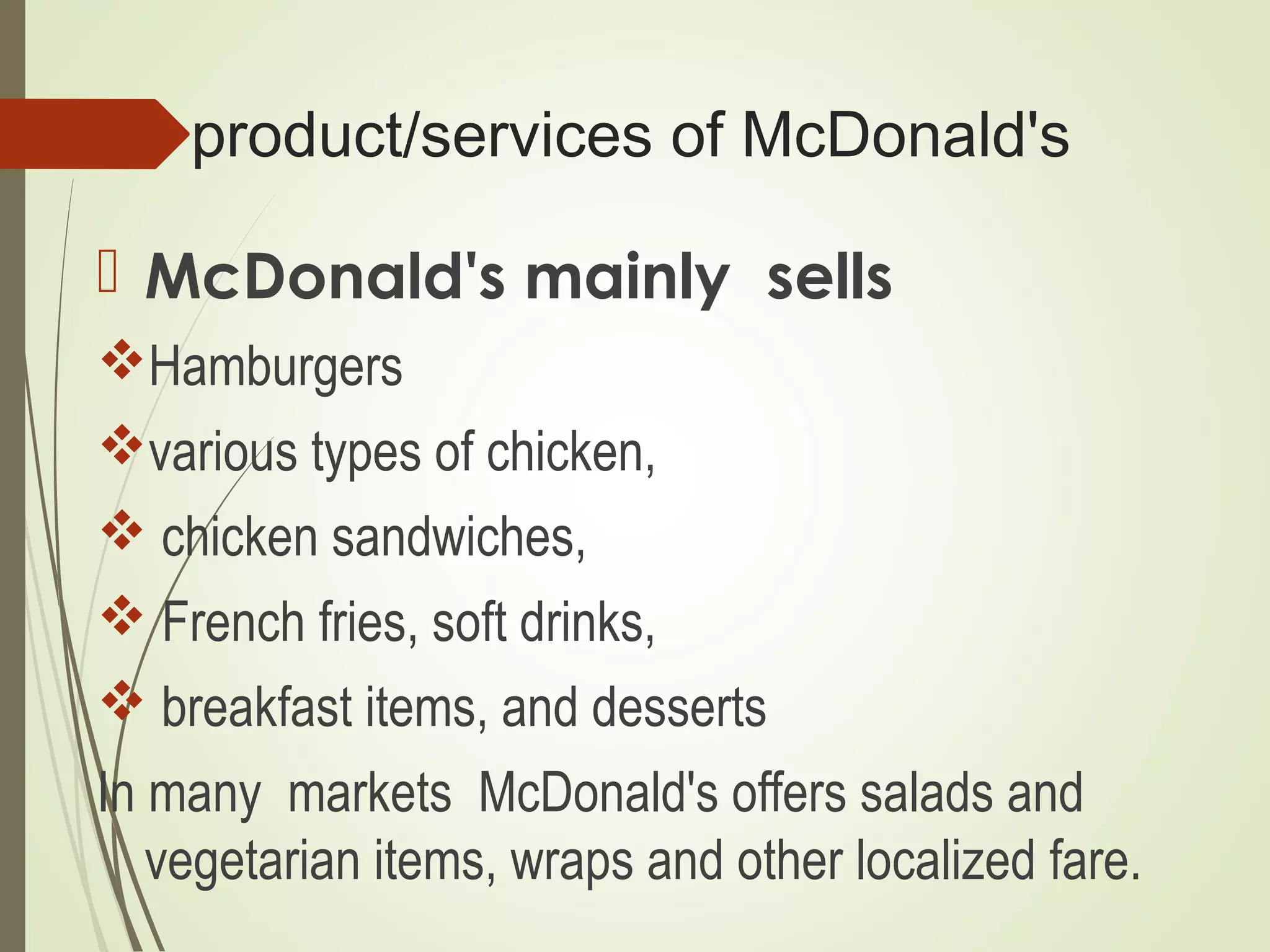 product/services of McDonald's
 McDonald's mainly sells
Hamburgers
various types of chicken,
 chicken sandwiches,
 French fries, soft drinks,
 breakfast items, and desserts
In many markets McDonald's offers salads and
vegetarian items, wraps and other localized fare.
 