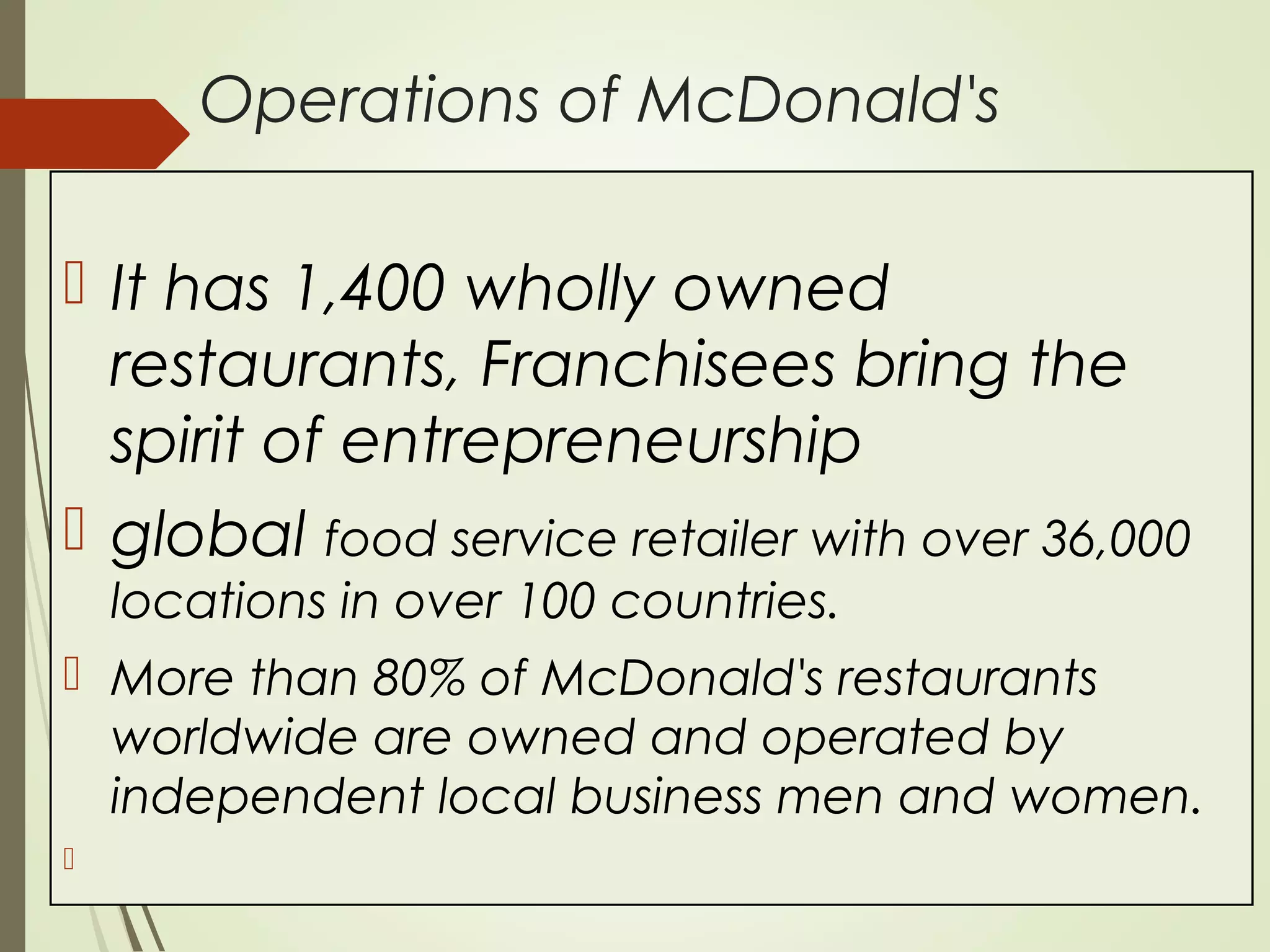 Operations of McDonald's
 It has 1,400 wholly owned
restaurants, Franchisees bring the
spirit of entrepreneurship
 global food service retailer with over 36,000
locations in over 100 countries.
 More than 80% of McDonald's restaurants
worldwide are owned and operated by
independent local business men and women.

 