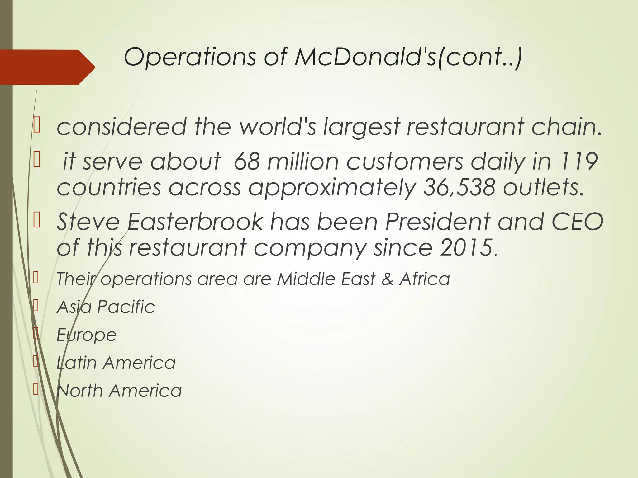 Operations of McDonald's(cont..)
 considered the world's largest restaurant chain.
 it serve about 68 million customers daily in 119
countries across approximately 36,538 outlets.
 Steve Easterbrook has been President and CEO
of this restaurant company since 2015.
 Their operations area are Middle East & Africa
 Asia Pacific
 Europe
 Latin America
 North America
 