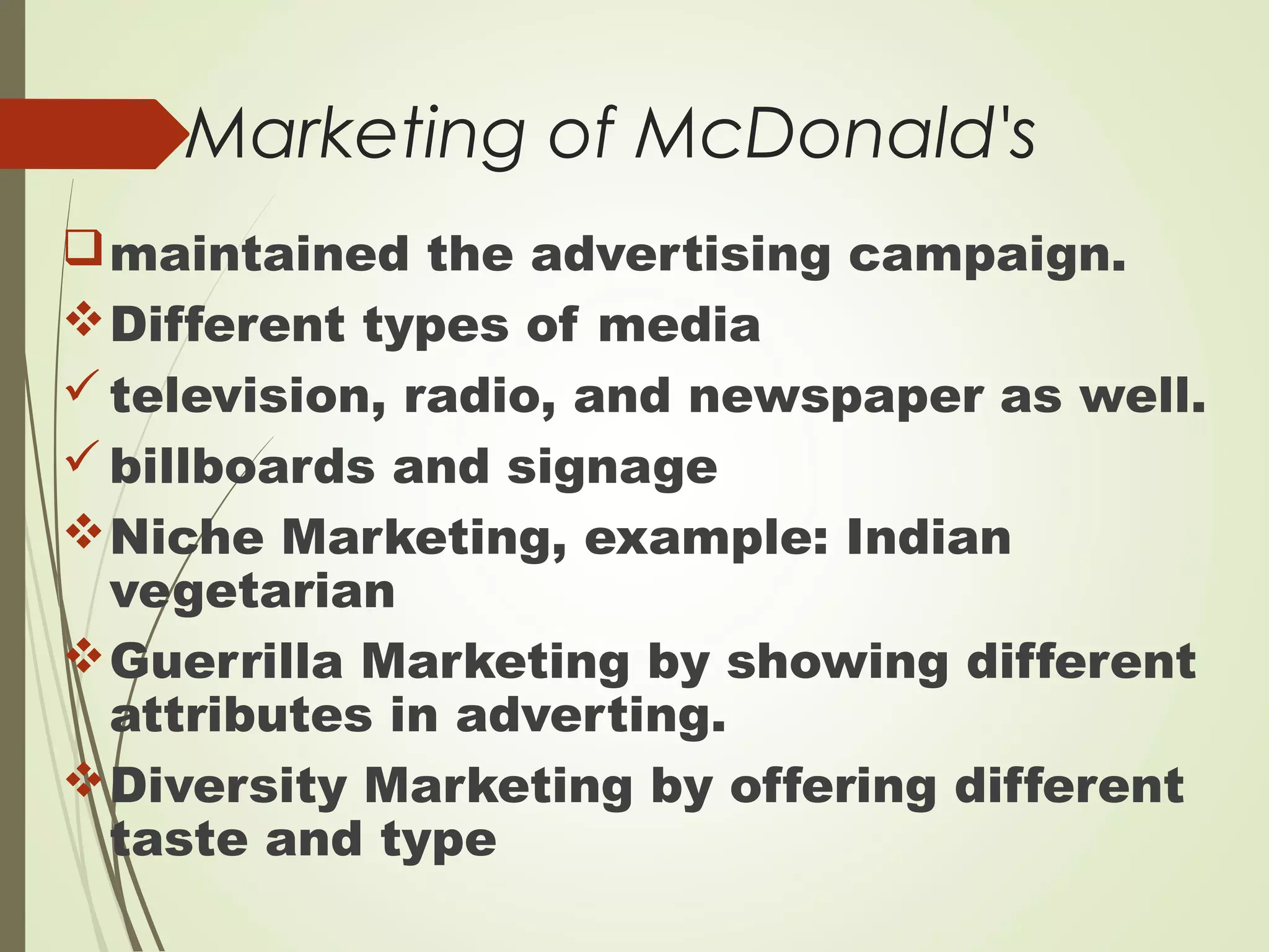 Marketing of McDonald's
maintained the advertising campaign.
Different types of media
television, radio, and newspaper as well.
billboards and signage
Niche Marketing, example: Indian
vegetarian
Guerrilla Marketing by showing different
attributes in adverting.
Diversity Marketing by offering different
taste and type
 