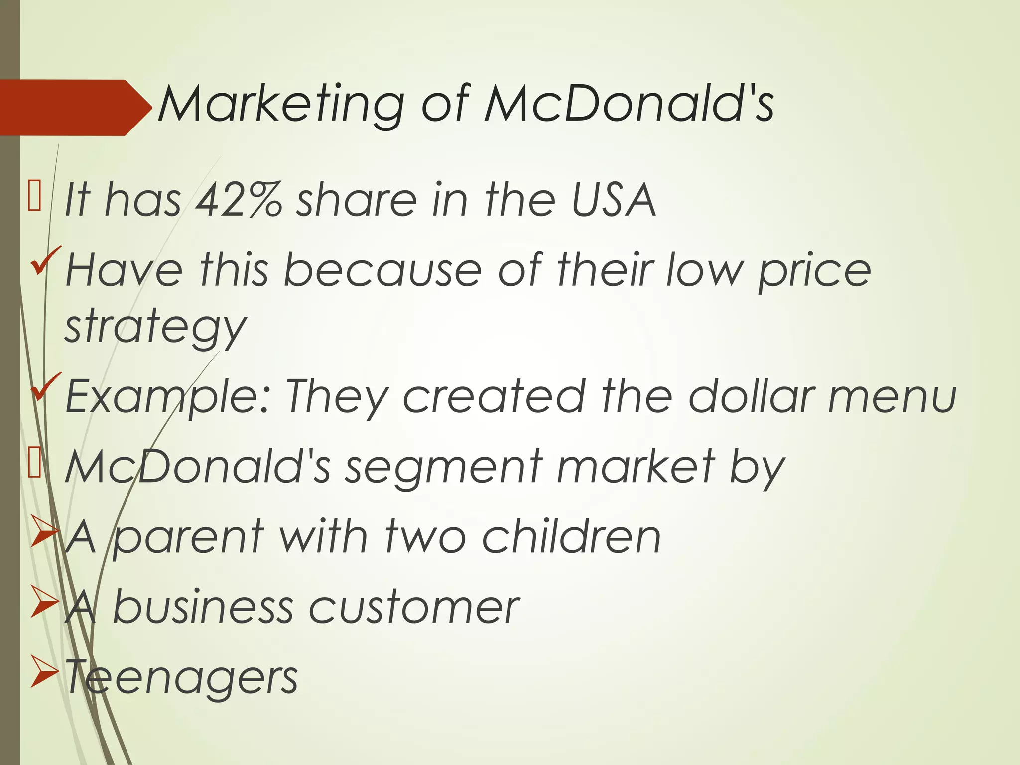Marketing of McDonald's
 It has 42% share in the USA
Have this because of their low price
strategy
Example: They created the dollar menu
 McDonald's segment market by
A parent with two children
A business customer
Teenagers
 