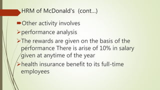 HRM of McDonald's (cont…)
Other activity involves
performance analysis
The rewards are given on the basis of the
performance There is arise of 10% in salary
given at anytime of the year
health insurance benefit to its full-time
employees
 