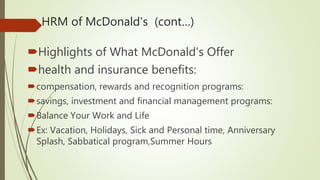 HRM of McDonald's (cont…)
Highlights of What McDonald's Offer
health and insurance benefits:
compensation, rewards and recognition programs:
savings, investment and financial management programs:
Balance Your Work and Life
Ex: Vacation, Holidays, Sick and Personal time, Anniversary
Splash, Sabbatical program,Summer Hours
 