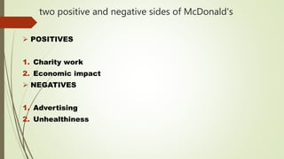 two positive and negative sides of McDonald's
 POSITIVES
1. Charity work
2. Economic impact
 NEGATIVES
1. Advertising
2. Unhealthiness
 