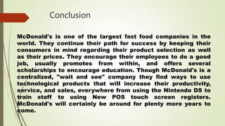 Conclusion
McDonald's is one of the largest fast food companies in the
world. They continue their path for success by keeping their
consumers in mind regarding their product selection as well
as their prices. They encourage their employees to do a good
job, usually promotes from within, and offers several
scholarships to encourage education. Though McDonald's is a
centralized, "wait and see" company they find ways to use
technological products that will increase their productivity,
service, and sales, everywhere from using the Nintendo DS to
train staff to using New POS touch screen registers.
McDonald's will certainly be around for plenty more years to
come.
 
