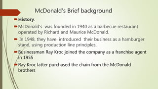 McDonald's Brief background
History.
McDonald's was founded in 1940 as a barbecue restaurant
operated by Richard and Maurice McDonald.
 In 1948, they have introduced their business as a hamburger
stand, using production line principles.
Businessman Ray Kroc joined the company as a franchise agent
in 1955
Ray Kroc latter purchased the chain from the McDonald
brothers
 