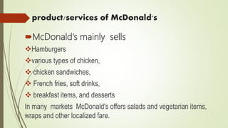 product/services of McDonald's
McDonald's mainly sells
Hamburgers
various types of chicken,
 chicken sandwiches,
 French fries, soft drinks,
 breakfast items, and desserts
In many markets McDonald's offers salads and vegetarian items,
wraps and other localized fare.
 