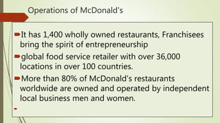 Operations of McDonald's
It has 1,400 wholly owned restaurants, Franchisees
bring the spirit of entrepreneurship
global food service retailer with over 36,000
locations in over 100 countries.
More than 80% of McDonald's restaurants
worldwide are owned and operated by independent
local business men and women.

 