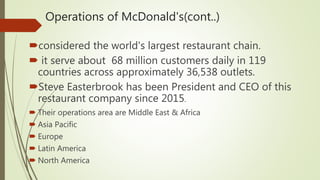 Operations of McDonald's(cont..)
considered the world's largest restaurant chain.
 it serve about 68 million customers daily in 119
countries across approximately 36,538 outlets.
Steve Easterbrook has been President and CEO of this
restaurant company since 2015.
 Their operations area are Middle East & Africa
 Asia Pacific
 Europe
 Latin America
 North America
 