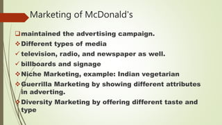 Marketing of McDonald's
maintained the advertising campaign.
Different types of media
 television, radio, and newspaper as well.
 billboards and signage
Niche Marketing, example: Indian vegetarian
Guerrilla Marketing by showing different attributes
in adverting.
Diversity Marketing by offering different taste and
type
 