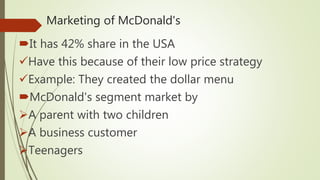 Marketing of McDonald's
It has 42% share in the USA
Have this because of their low price strategy
Example: They created the dollar menu
McDonald's segment market by
A parent with two children
A business customer
Teenagers
 