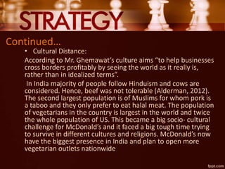 Continued…
• Cultural Distance:
According to Mr. Ghemawat’s culture aims “to help businesses
cross borders profitably by seeing the world as it really is,
rather than in idealized terms”.
In India majority of people follow Hinduism and cows are
considered. Hence, beef was not tolerable (Alderman, 2012).
The second largest population is of Muslims for whom pork is
a taboo and they only prefer to eat halal meat. The population
of vegetarians in the country is largest in the world and twice
the whole population of US. This became a big socio- cultural
challenge for McDonald’s and it faced a big tough time trying
to survive in different cultures and religions. McDonald’s now
have the biggest presence in India and plan to open more
vegetarian outlets nationwide
 