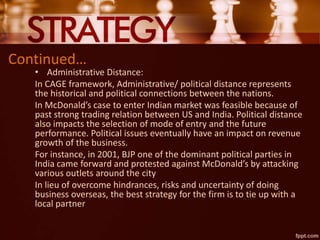 Continued…
• Administrative Distance:
In CAGE framework, Administrative/ political distance represents
the historical and political connections between the nations.
In McDonald’s case to enter Indian market was feasible because of
past strong trading relation between US and India. Political distance
also impacts the selection of mode of entry and the future
performance. Political issues eventually have an impact on revenue
growth of the business.
For instance, in 2001, BJP one of the dominant political parties in
India came forward and protested against McDonald’s by attacking
various outlets around the city
In lieu of overcome hindrances, risks and uncertainty of doing
business overseas, the best strategy for the firm is to tie up with a
local partner
 
