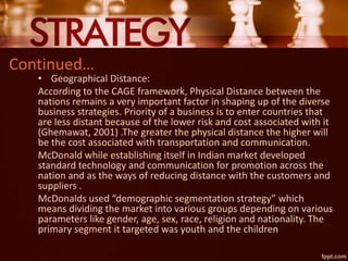 Continued…
• Geographical Distance:
According to the CAGE framework, Physical Distance between the
nations remains a very important factor in shaping up of the diverse
business strategies. Priority of a business is to enter countries that
are less distant because of the lower risk and cost associated with it
(Ghemawat, 2001) .The greater the physical distance the higher will
be the cost associated with transportation and communication.
McDonald while establishing itself in Indian market developed
standard technology and communication for promotion across the
nation and as the ways of reducing distance with the customers and
suppliers .
McDonalds used “demographic segmentation strategy” which
means dividing the market into various groups depending on various
parameters like gender, age, sex, race, religion and nationality. The
primary segment it targeted was youth and the children
 