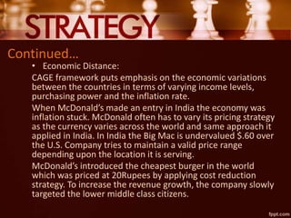 Continued…
• Economic Distance:
CAGE framework puts emphasis on the economic variations
between the countries in terms of varying income levels,
purchasing power and the inflation rate.
When McDonald’s made an entry in India the economy was
inflation stuck. McDonald often has to vary its pricing strategy
as the currency varies across the world and same approach it
applied in India. In India the Big Mac is undervalued $.60 over
the U.S. Company tries to maintain a valid price range
depending upon the location it is serving.
McDonald’s introduced the cheapest burger in the world
which was priced at 20Rupees by applying cost reduction
strategy. To increase the revenue growth, the company slowly
targeted the lower middle class citizens.
 