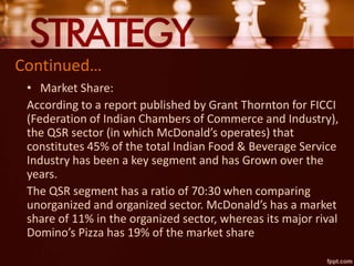 Continued…
• Market Share:
According to a report published by Grant Thornton for FICCI
(Federation of Indian Chambers of Commerce and Industry),
the QSR sector (in which McDonald’s operates) that
constitutes 45% of the total Indian Food & Beverage Service
Industry has been a key segment and has Grown over the
years.
The QSR segment has a ratio of 70:30 when comparing
unorganized and organized sector. McDonald’s has a market
share of 11% in the organized sector, whereas its major rival
Domino’s Pizza has 19% of the market share
 