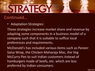 Continued…
• Adaptation Strategies:
These strategies increase market share and revenue by
adapting some components in a business model of a
company such that it is suitable to suffice local
preferences and requirements.
McDonald's has included various items such as Paneer
Salsa Wrap, the Chicken Maharaja Mac, the Veg
McCurry Pan to suit Indian customers instead of
hamburgers made of beefs, etc. which are less
preferred by Indian consumers.
 