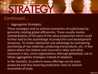 Continued…
• Aggregation Strategies:
These strategies seek to achieve economies of scale/scope by
generally creating global efficiencies. These usually involve
standardization of the part of the value proposition which could
further lead to the assemblage of production and development
processes. To create substantial cost advantage by centralizing
purchasing of raw materials, producing end products, etc. in few
places where the relative cost incurred in labor and other
resources is less, some organizations although globalized, use to
follow aggregation strategies instead of adaption.
In Mc Donald’s, its uniform menu offerings can be mass
produced and thus lowering production costs to achieve
economies of scale.
 