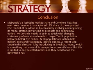 Conclusion
• McDonald’s is losing its market share and Domino’s Pizza has
overtaken them as it has captured 19% share of the organized
QSR market. It has done so by constantly evolving and upgrading
its menu, strategically pricing its products and adding new
outlets. McDonald’s needs to be in to touch with changing
customer preferences and needs to target Tier II (population
between half & five million) & III (population less than half
million) cities and strategically located outlets. A recent step
taken in this direction is by introducing its breakfast-menu, which
is something that none of its competitors currently have. But this
is limited to only selected outlets and they need to tap the
potential it has.
 