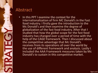 Abstract
• In this PPT I examine the context for the
internationalization of firm MC Donald’s in the Fast
food industry. I firstly gave the introduction to the
Mc Donald’s and then examine the degree of
globalization of the fast food industry. After that I
studied that how the global scope for the fast food
industry has changed over a period of time with the
help of the CAGE framework. Then I discussed about
the competitive advantage that Mc Donald’s
receives from its operations all over the world by
the use of different framework and analysis. Lastly I
included the AAA Framework measures taken by Mc
Donald’s to sustain in this competitive market.
 
