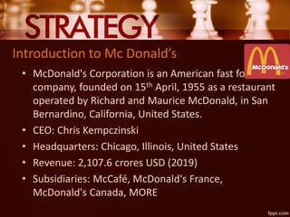Introduction to Mc Donald’s
• McDonald's Corporation is an American fast food
company, founded on 15th April, 1955 as a restaurant
operated by Richard and Maurice McDonald, in San
Bernardino, California, United States.
• CEO: Chris Kempczinski
• Headquarters: Chicago, Illinois, United States
• Revenue: 2,107.6 crores USD (2019)
• Subsidiaries: McCafé, McDonald's France,
McDonald's Canada, MORE
 