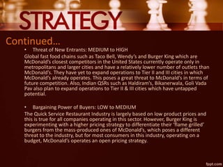 Continued…
• Threat of New Entrants: MEDIUM to HIGH
Global fast food chains such as Taco Bell, Wendy’s and Burger King which are
McDonald’s closest competitors in the United States currently operate only in
metropolitans and larger cities and have a relatively lower number of outlets than
McDonald’s. They have yet to expand operations to Tier II and III cities in which
McDonald’s already operates. This poses a great threat to McDonald’s in terms of
future competition. Also, Indian QSRs such as Haldiram’s, Bikanerwala, Goli Vada
Pav also plan to expand operations to Tier II & III cities which have untapped
potential.
• Bargaining Power of Buyers: LOW to MEDIUM
The Quick Service Restaurant Industry is largely based on low product prices and
this is true for all companies operating in this sector. However, Burger King is
experimenting with a higher pricing strategy to differentiate their ‘flame grilled’
burgers from the mass-produced ones of McDonald’s, which poses a different
threat to the industry, but for most consumers in this industry, operating on a
budget, McDonald’s operates an open pricing strategy.
 