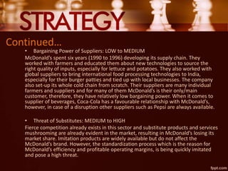 Continued…
• Bargaining Power of Suppliers: LOW to MEDIUM
McDonald’s spent six years (1990 to 1996) developing its supply chain. They
worked with farmers and educated them about new technologies to source the
right quality of inputs, especially for lettuce and potatoes. They also worked with
global suppliers to bring international food processing technologies to India,
especially for their burger patties and tied up with local businesses. The company
also set-up its whole cold chain from scratch. Their suppliers are many individual
farmers and suppliers and for many of them McDonald’s is their only/main
customer, therefore, they have relatively low bargaining power. When it comes to
supplier of beverages, Coca-Cola has a favourable relationship with McDonald’s,
however, in case of a disruption other suppliers such as Pepsi are always available.
• Threat of Substitutes: MEDIUM to HIGH
Fierce competition already exists in this sector and substitute products and services
mushrooming are already evident in the market, resulting in McDonald’s losing its
market share. Imitation products are widely available but do not affect the
McDonald’s brand. However, the standardization process which is the reason for
McDonald’s efficiency and profitable operating margins, is being quickly imitated
and pose a high threat.
 