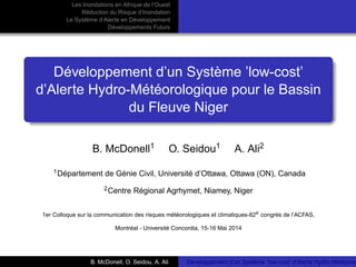 Les Inondations en Afrique de l’Ouest 
Réduction du Risque d’Inondation 
Le Système d’Alerte en Développement 
Développements Futurs 
Développement d’un Système ’low-cost’ 
d’Alerte Hydro-Météorologique pour le Bassin 
du Fleuve Niger 
B. McDonell1 O. Seidou1 A. Ali2 
1Département de Génie Civil, Université d’Ottawa, Ottawa (ON), Canada 
2Centre Régional Agrhymet, Niamey, Niger 
1er Colloque sur la communication des risques météorologiques et climatiques-82e congrès de l’ACFAS, 
Montréal - Université Concordia, 15-16 Mai 2014 
B. McDonell, O. Seidou, A. Ali Développement d’un Système ’low-cost’ d’Alerte Hydro-Météorologique  