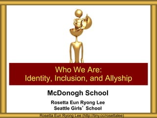 McDonogh School
Rosetta Eun Ryong Lee
Seattle Girls’ School
Who We Are:
Identity, Inclusion, and Allyship
Rosetta Eun Ryong Lee (http://tiny.cc/rosettalee)
 