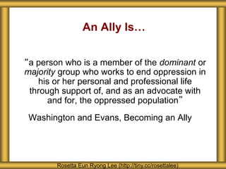 An Ally Is…
“a person who is a member of the dominant or
majority group who works to end oppression in
his or her personal and professional life
through support of, and as an advocate with
and for, the oppressed population”
Washington and Evans, Becoming an Ally
Rosetta Eun Ryong Lee (http://tiny.cc/rosettalee)
 