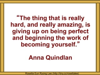 “The thing that is really
hard, and really amazing, is
giving up on being perfect
and beginning the work of
becoming yourself.”
Anna Quindlan
Rosetta Eun Ryong Lee (http://tiny.cc/rosettalee)
 