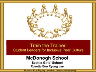 McDonogh School
Seattle Girls’ School
Rosetta Eun Ryong Lee
Train the Trainer:
Student Leaders for Inclusive Peer Culture
Rosetta Eun Ryong Lee (http://tiny.cc/rosettalee)
 