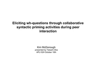 Eliciting wh-questions through collaborative 
syntactic priming activities during peer 
interaction 
Kim McDonough 
presented by Takashi Oba 
APLI 624 October 16th 
 