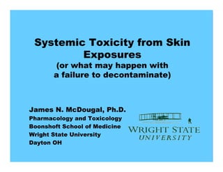 Systemic Toxicity from Skin
         Exposures
       (or what may happen with
       a failure to decontaminate)



James N. McDougal, Ph.D.
Pharmacology and Toxicology
Boonshoft School of Medicine
Wright State University
Dayton OH
 