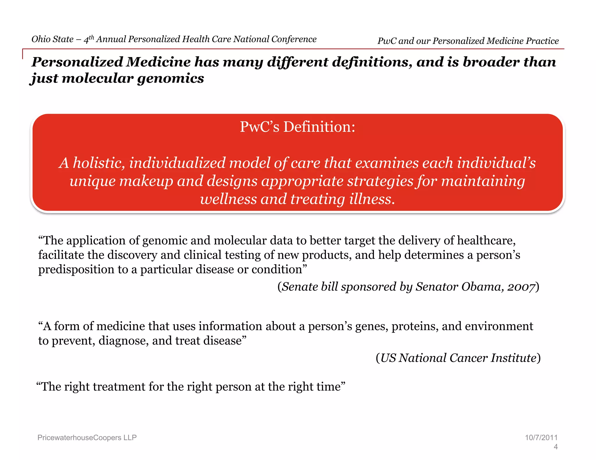PwC and our Personalized Medicine Practice  – PwC’s Definition:A holistic, individualized model of care that examines each individual’s unique makeup and designs appropriate strategies for maintaining wellness and treating illness.“The application of genomic and molecular data to better target the delivery of healthcare, facilitate the discovery and clinical testing of new products, and help determines a person’s predisposition to a particular disease or condition”(Senate bill sponsored by Senator Obama, 2007)“A form of medicine that uses information about a person’s genes, proteins, and environment to prevent, diagnose, and treat disease”(US National Cancer Institute)Personalized Medicine has many different definitions, and is broader than just molecular genomicsPricewaterhouseCoopers LLP“The right treatment for the right person at the right time”10/7/20114
