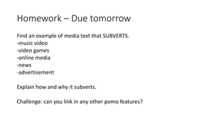 Homework – Due tomorrow
Find an example of media text that SUBVERTS.
-music video
-video games
-online media
-news
-advertisement
Explain how and why it subverts.
Challenge: can you link in any other pomo features?
 