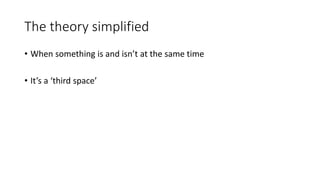 The theory simplified
• When something is and isn’t at the same time
• It’s a ‘third space’
 
