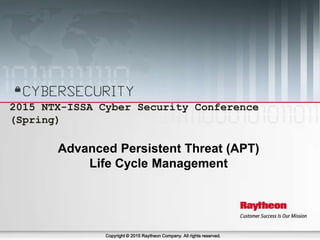 April 24-25, 2015 2015 NTX-ISSA Cyber Security Conference (Spring) 1
2015 NTX-ISSA Cyber Security Conference
(Spring)
Copyright © 2015 Raytheon Company. All rights reserved.
Advanced Persistent Threat (APT)
Life Cycle Management
 