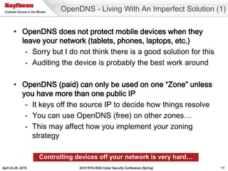 April 24-25, 2015 2015 NTX-ISSA Cyber Security Conference (Spring) 11
• OpenDNS does not protect mobile devices when they
leave your network (tablets, phones, laptops, etc.)
- Sorry but I do not think there is a good solution for this
- Auditing the device is probably the best work around
• OpenDNS (paid) can only be used on one “Zone” unless
you have more than one public IP
- It keys off the source IP to decide how things resolve
- You can use OpenDNS (free) on other zones…
- This may affect how you implement your zoning
strategy
OpenDNS - Living With An Imperfect Solution (1)
Controlling devices off your network is very hard…
 
