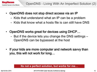 April 24-25, 2015 2015 NTX-ISSA Cyber Security Conference (Spring) 12
• OpenDNS does not stop direct access via an IP
- Kids that understand what an IP can be a problem
- Kids that know what a hosts file is can still have DNS
• OpenDNS works great for devices using DHCP…
- But if the device lets you change the DNS settings –
OpenDNS can be bypassed at the host
• If your kids are more computer and network savvy than
you, this will not work for long…
OpenDNS - Living With An Imperfect Solution (2)
Its not a perfect solution, but works for me…
 