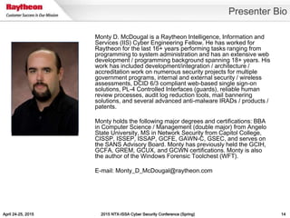 April 24-25, 2015 2015 NTX-ISSA Cyber Security Conference (Spring) 14
Presenter Bio
Monty D. McDougal is a Raytheon Intelligence, Information and
Services (IIS) Cyber Engineering Fellow. He has worked for
Raytheon for the last 16+ years performing tasks ranging from
programming to system administration and has an extensive web
development / programming background spanning 18+ years. His
work has included development/integration / architecture /
accreditation work on numerous security projects for multiple
government programs, internal and external security / wireless
assessments, DCID 6/3 compliant web-based single sign-on
solutions, PL-4 Controlled Interfaces (guards), reliable human
review processes, audit log reduction tools, mail bannering
solutions, and several advanced anti-malware IRADs / products /
patents.
Monty holds the following major degrees and certifications: BBA
in Computer Science / Management (double major) from Angelo
State University, MS in Network Security from Capitol College,
CISSP, ISSEP, ISSAP, GCFE, GAWN-C, GSEC, and serves on
the SANS Advisory Board. Monty has previously held the GCIH,
GCFA, GREM, GCUX, and GCWN certifications. Monty is also
the author of the Windows Forensic Toolchest (WFT).
E-mail: Monty_D_McDougal@raytheon.com
<mug shot>
 