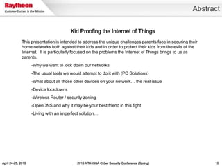 April 24-25, 2015 2015 NTX-ISSA Cyber Security Conference (Spring) 15
Abstract
Kid Proofing the Internet of Things
This presentation is intended to address the unique challenges parents face in securing their
home networks both against their kids and in order to protect their kids from the evils of the
Internet. It is particularly focused on the problems the Internet of Things brings to us as
parents.
-Why we want to lock down our networks
-The usual tools we would attempt to do it with (PC Solutions)
-What about all those other devices on your network… the real issue
-Device lockdowns
-Wireless Router / security zoning
-OpenDNS and why it may be your best friend in this fight
-Living with an imperfect solution…
 
